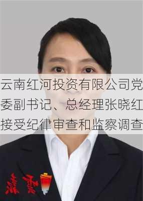 云南红河投资有限公司党委副书记、总经理张晓红接受纪律审查和监察调查